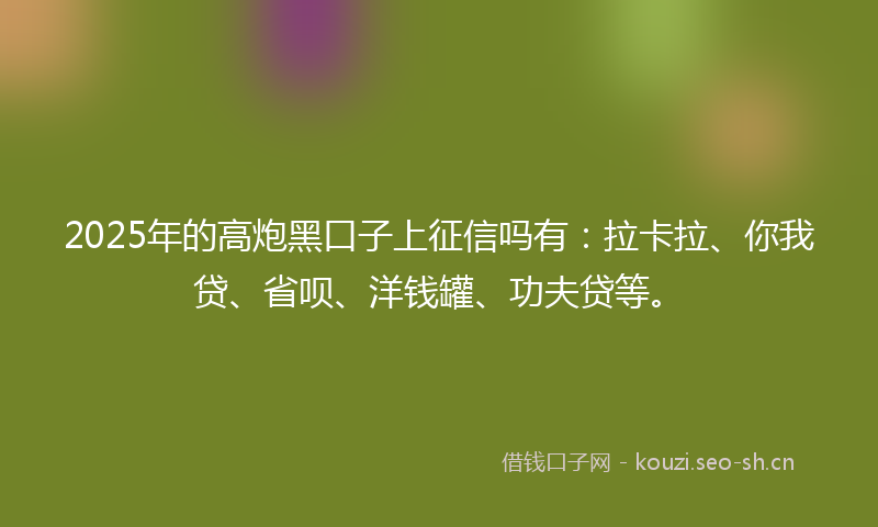 2025年的高炮黑口子上征信吗有：拉卡拉、你我贷、省呗、洋钱罐、功夫贷等。