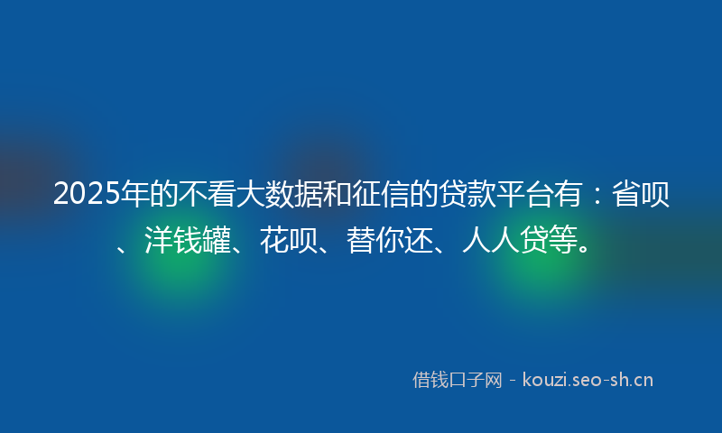 2025年的不看大数据和征信的贷款平台有：省呗、洋钱罐、花呗、替你还、人人贷等。