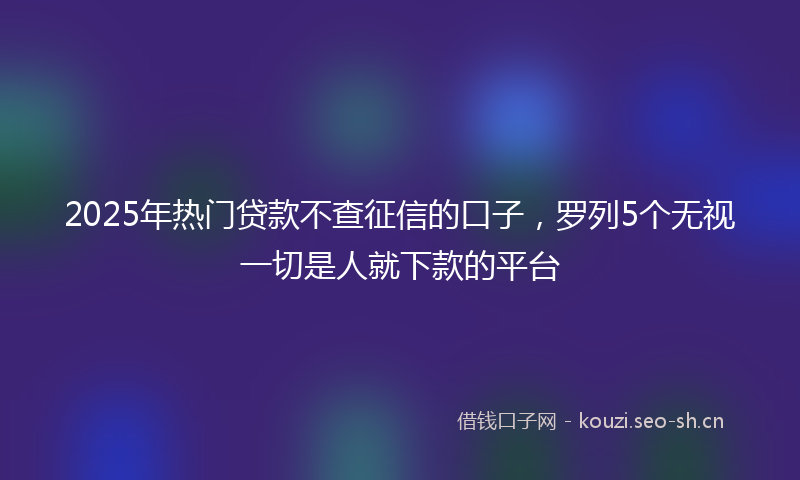 2025年热门贷款不查征信的口子，罗列5个无视一切是人就下款的平台