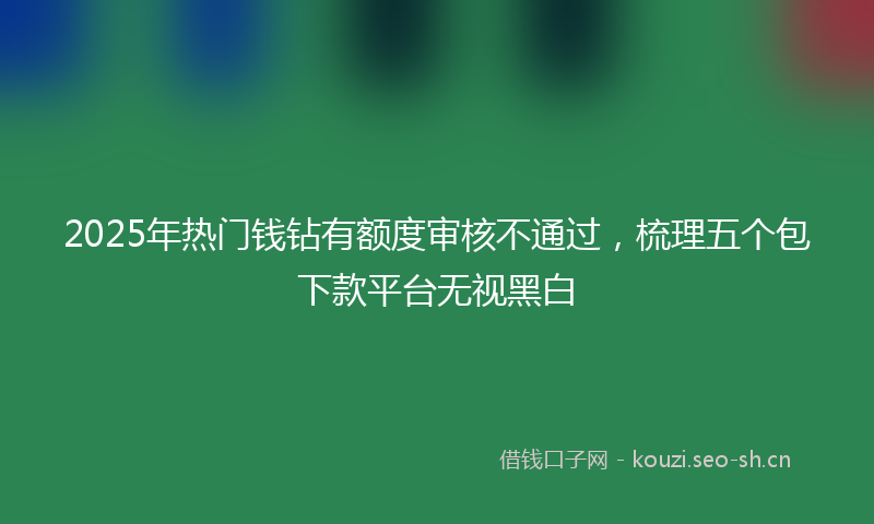 2025年热门钱钻有额度审核不通过，梳理五个包下款平台无视黑白