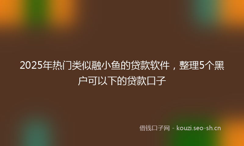2025年热门类似融小鱼的贷款软件，整理5个黑户可以下的贷款口子