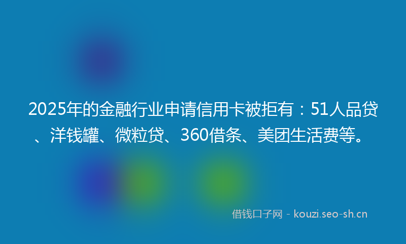 2025年的金融行业申请信用卡被拒有：51人品贷、洋钱罐、微粒贷、360借条、美团生活费等。