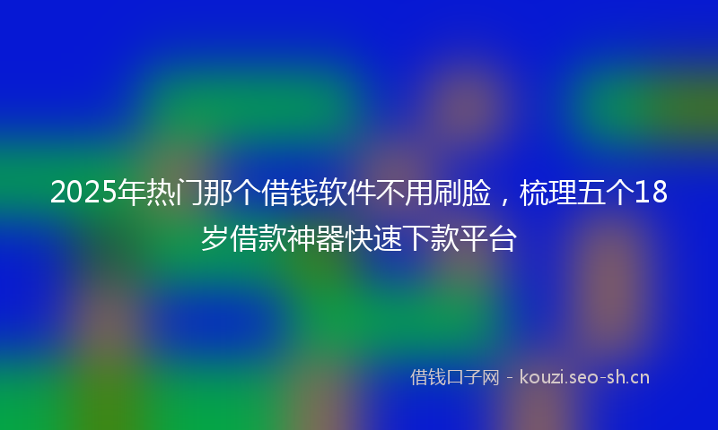 2025年热门那个借钱软件不用刷脸，梳理五个18岁借款神器快速下款平台