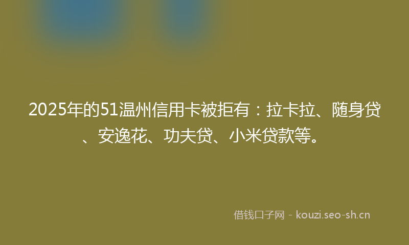 2025年的51温州信用卡被拒有：拉卡拉、随身贷、安逸花、功夫贷、小米贷款等。