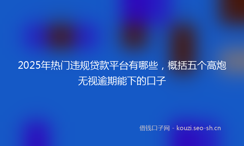 2025年热门违规贷款平台有哪些，概括五个高炮无视逾期能下的口子