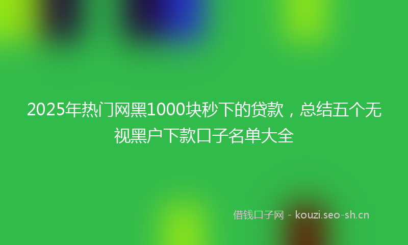 2025年热门网黑1000块秒下的贷款,总结五个无视黑户下款口子名单大全
