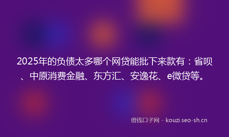 2025年的负债太多哪个网贷能批下来款有：省呗、中原消费金融、东方汇、安逸花、e微贷等。