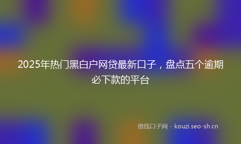 2025年热门黑白户网贷最新口子,盘点五个逾期必下款的平台
