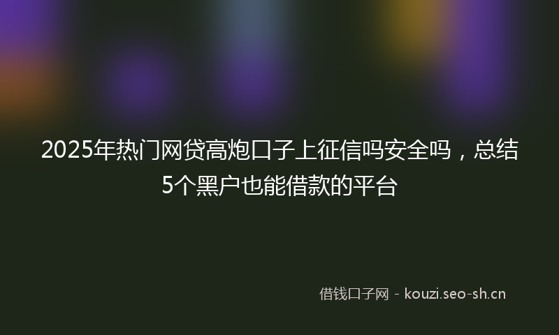 2025年热门网贷高炮口子上征信吗安全吗，总结5个黑户也能借款的平台