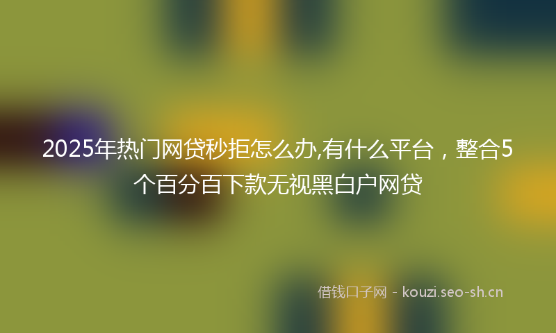 2025年热门网贷秒拒怎么办,有什么平台，整合5个百分百下款无视黑白户网贷