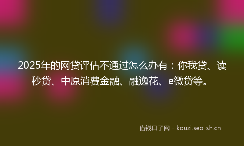 2025年的网贷评估不通过怎么办有：你我贷、读秒贷、中原消费金融、融逸花、e微贷等。
