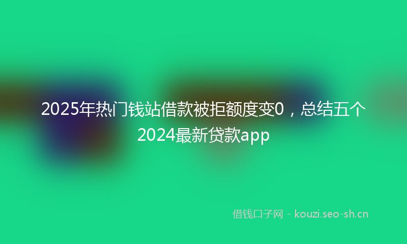 2025年热门钱站借款被拒额度变0,总结五个2024最新贷款app