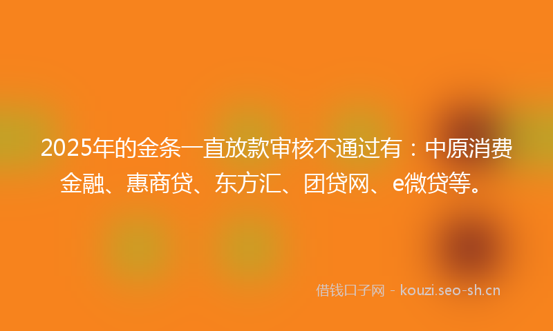 2025年的金条一直放款审核不通过有：中原消费金融、惠商贷、东方汇、团贷网、e微贷等。