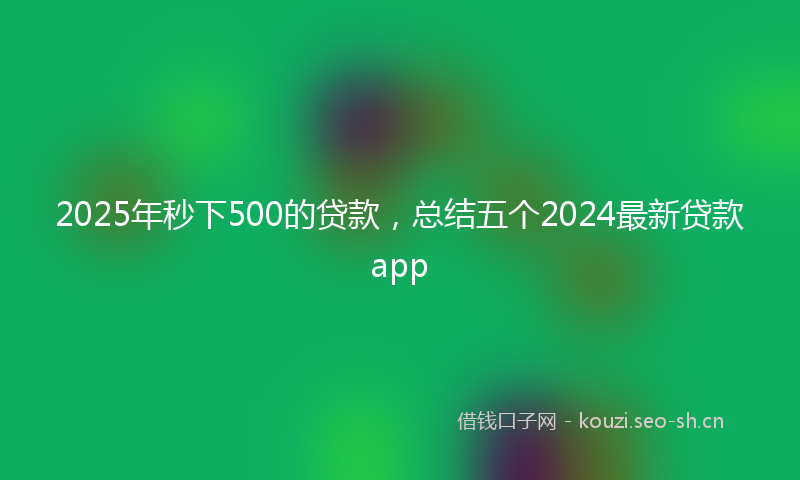 2025年秒下500的贷款，总结五个2024最新贷款app