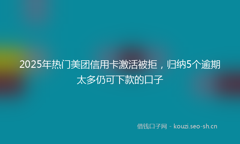 2025年热门美团信用卡激活被拒，归纳5个逾期太多仍可下款的口子