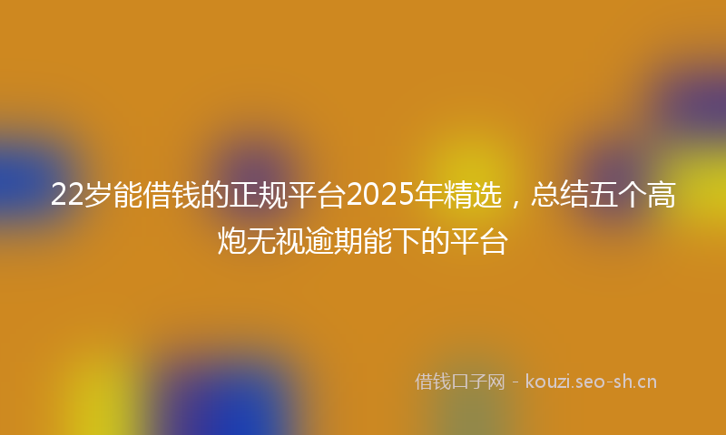 22岁能借钱的正规平台2025年精选，总结五个高炮无视逾期能下的平台