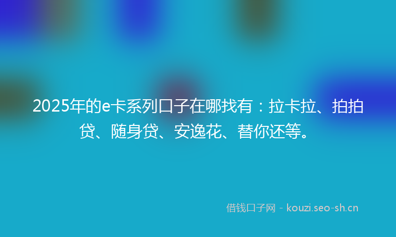 2025年的e卡系列口子在哪找有：拉卡拉、拍拍贷、随身贷、安逸花、替你还等。