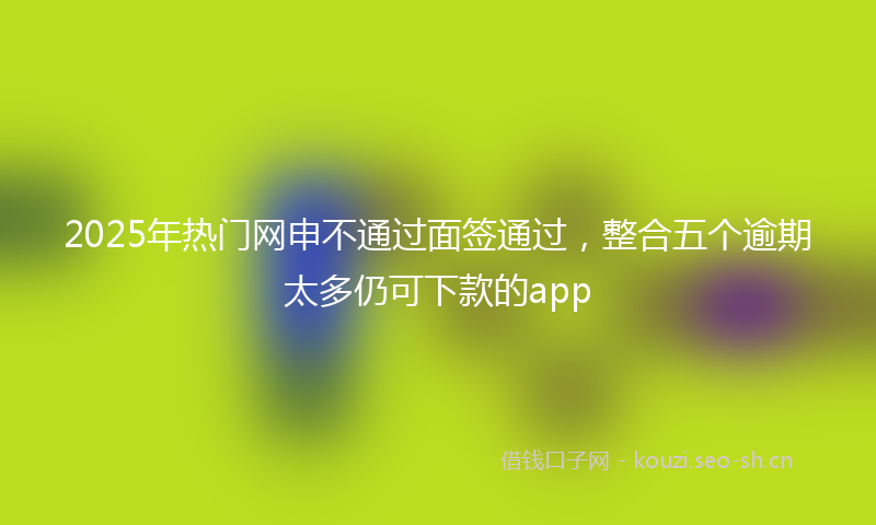 2025年热门网申不通过面签通过，整合五个逾期太多仍可下款的app