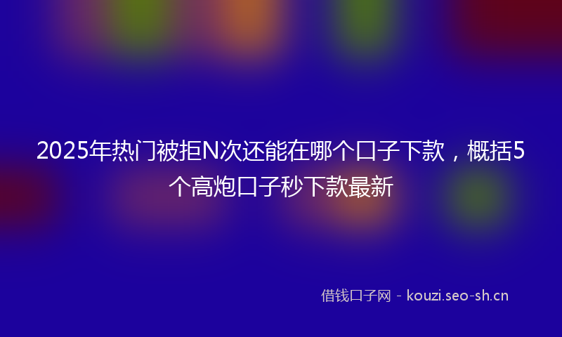 2025年热门被拒N次还能在哪个口子下款，概括5个高炮口子秒下款最新