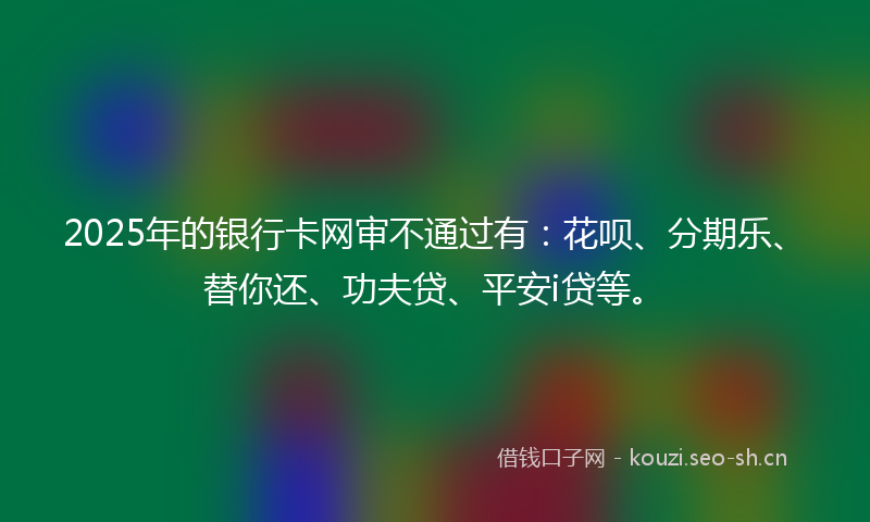 2025年的银行卡网审不通过有:花呗、分期乐、替你还、功夫贷、平安i贷等。