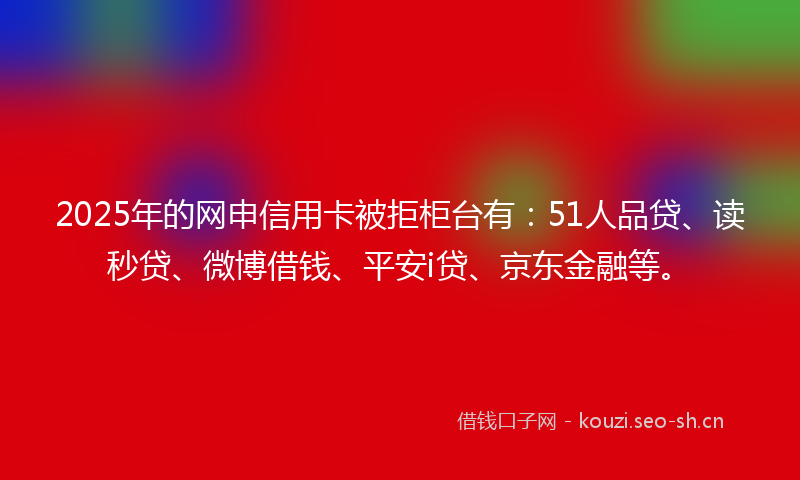 2025年的网申信用卡被拒柜台有：51人品贷、读秒贷、微博借钱、平安i贷、京东金融等。