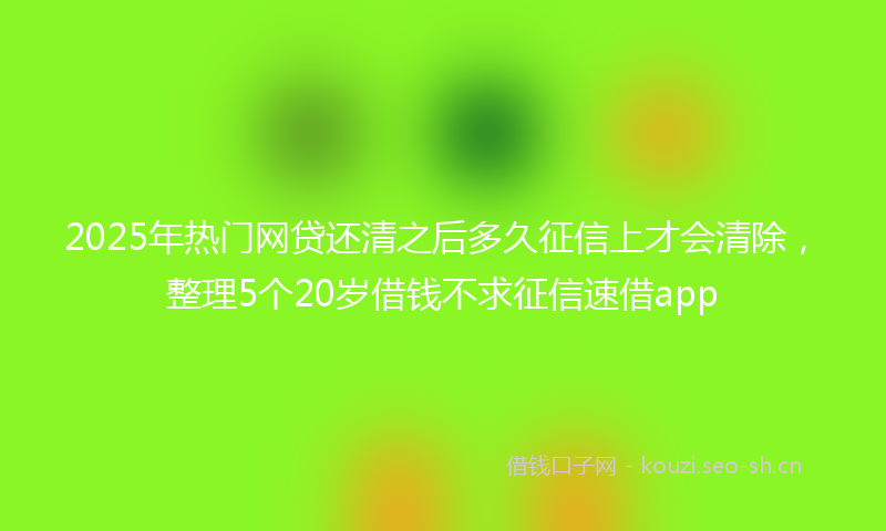2025年热门网贷还清之后多久征信上才会清除，整理5个20岁借钱不求征信速借app