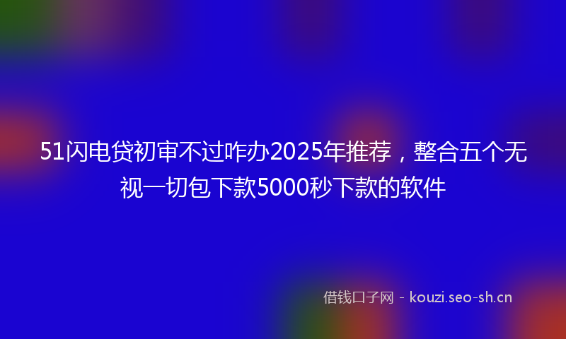 51闪电贷初审不过咋办2025年推荐，整合五个无视一切包下款5000秒下款的软件