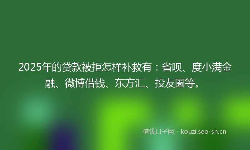2025年的贷款被拒怎样补救有：省呗、度小满金融、微博借钱、东方汇、投友圈等。