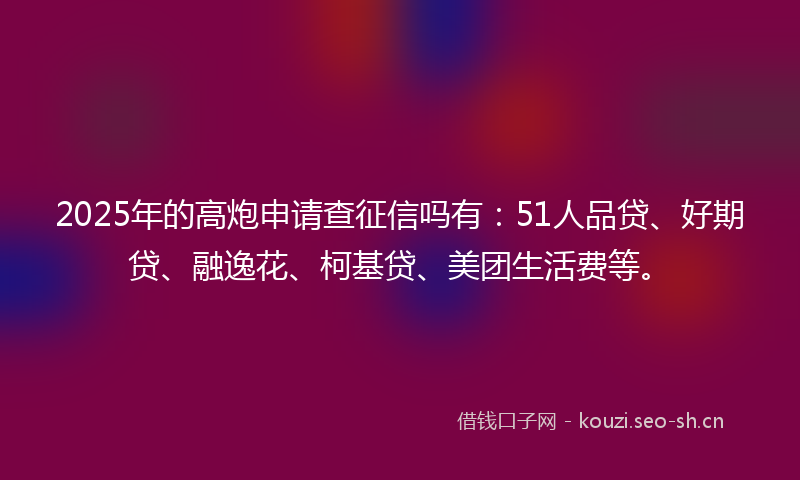2025年的高炮申请查征信吗有：51人品贷、好期贷、融逸花、柯基贷、美团生活费等。