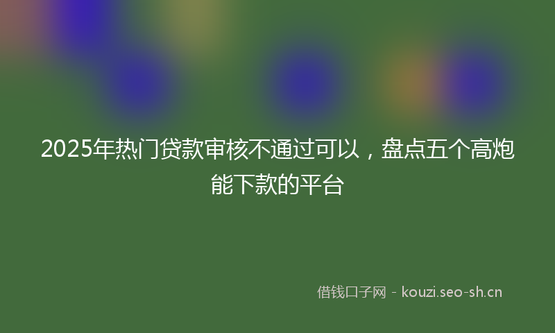 2025年热门贷款审核不通过可以，盘点五个高炮能下款的平台