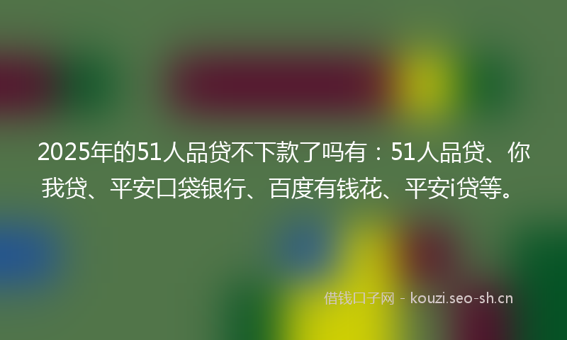 2025年的51人品贷不下款了吗有：51人品贷、你我贷、平安口袋银行、百度有钱花、平安i贷等。