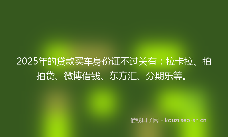2025年的贷款买车身份证不过关有：拉卡拉、拍拍贷、微博借钱、东方汇、分期乐等。