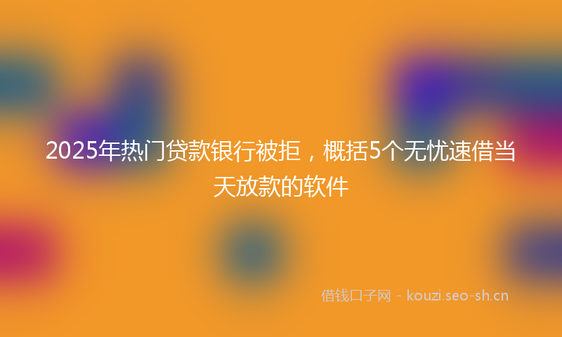 2025年热门贷款银行被拒，概括5个无忧速借当天放款的软件