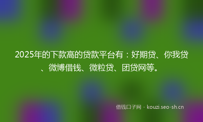 2025年的下款高的贷款平台有：好期贷、你我贷、微博借钱、微粒贷、团贷网等。