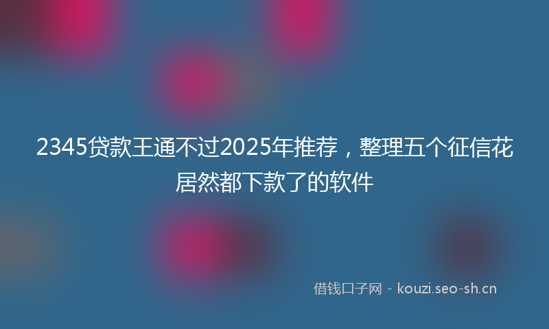 2345贷款王通不过2025年推荐,整理五个征信花居然都下款了的软件
