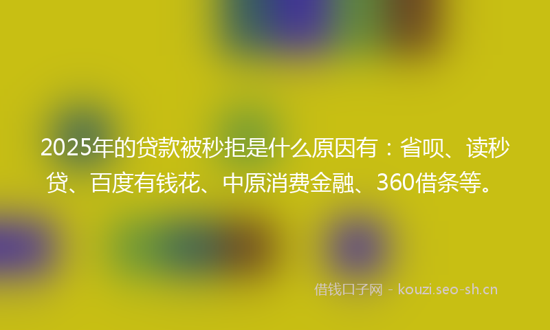 2025年的贷款被秒拒是什么原因有：省呗、读秒贷、百度有钱花、中原消费金融、360借条等。