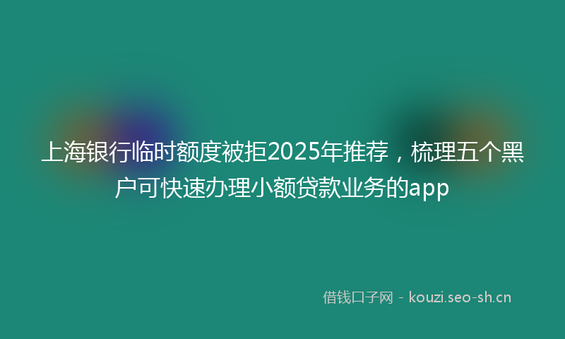上海银行临时额度被拒2025年推荐,梳理五个黑户可快速办理小额贷款业务的app