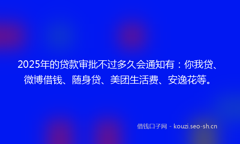 2025年的贷款审批不过多久会通知有:你我贷、微博借钱、随身贷、美团生活费、安逸花等。