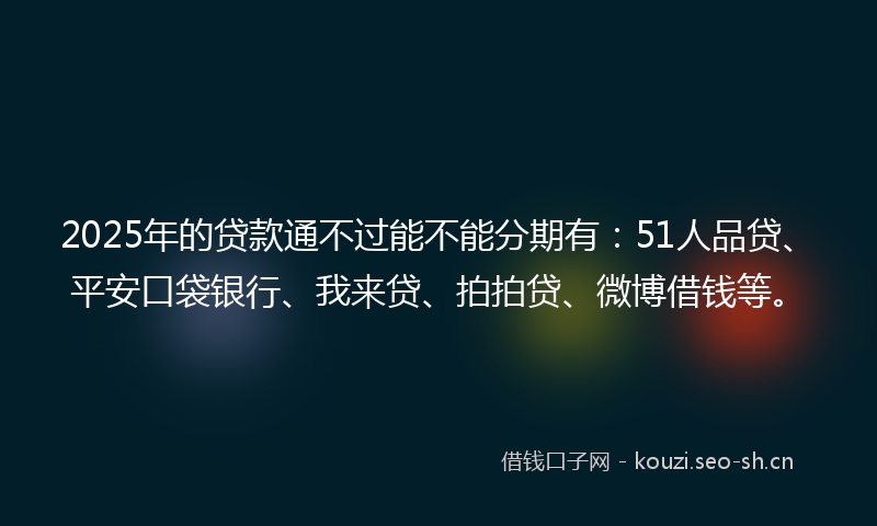 2025年的贷款通不过能不能分期有：51人品贷、平安口袋银行、我来贷、拍拍贷、微博借钱等。