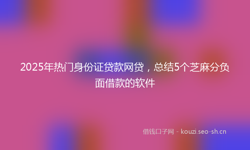 2025年热门身份证贷款网贷，总结5个芝麻分负面借款的软件
