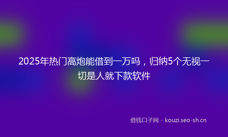2025年热门高炮能借到一万吗，归纳5个无视一切是人就下款软件