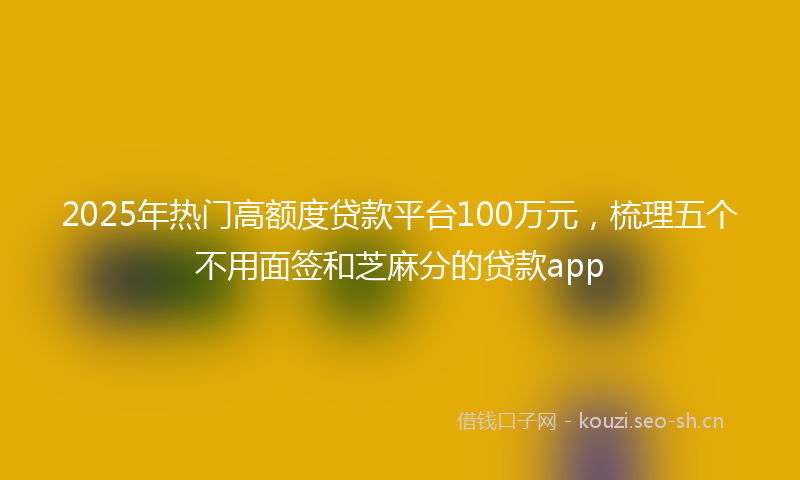 2025年热门高额度贷款平台100万元，梳理五个不用面签和芝麻分的贷款app