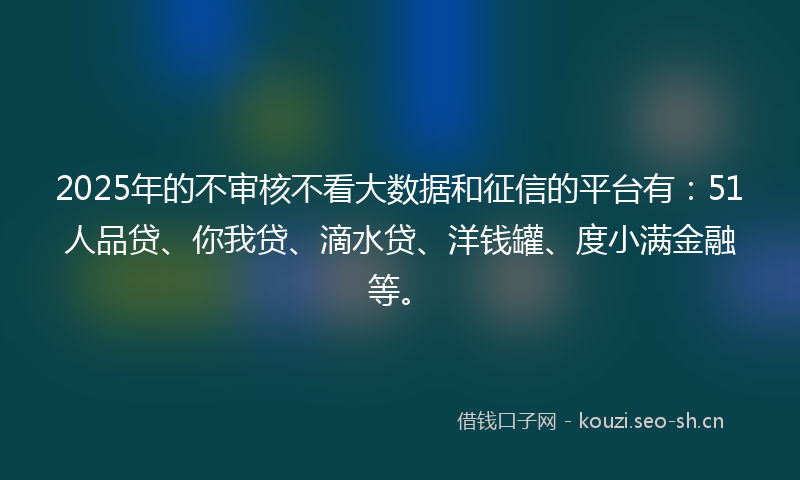 2025年的不审核不看大数据和征信的平台有：51人品贷、你我贷、滴水贷、洋钱罐、度小满金融等。