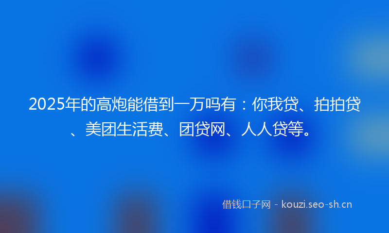 2025年的高炮能借到一万吗有：你我贷、拍拍贷、美团生活费、团贷网、人人贷等。