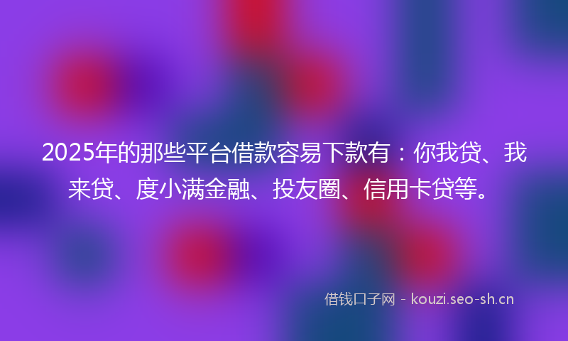 2025年的那些平台借款容易下款有：你我贷、我来贷、度小满金融、投友圈、信用卡贷等。
