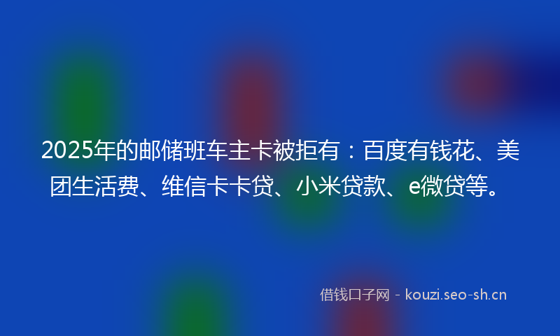 2025年的邮储班车主卡被拒有：百度有钱花、美团生活费、维信卡卡贷、小米贷款、e微贷等。