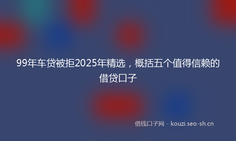 99年车贷被拒2025年精选，概括五个值得信赖的借贷口子