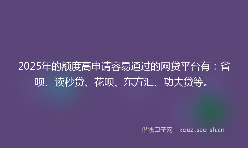 2025年的额度高申请容易通过的网贷平台有：省呗、读秒贷、花呗、东方汇、功夫贷等。