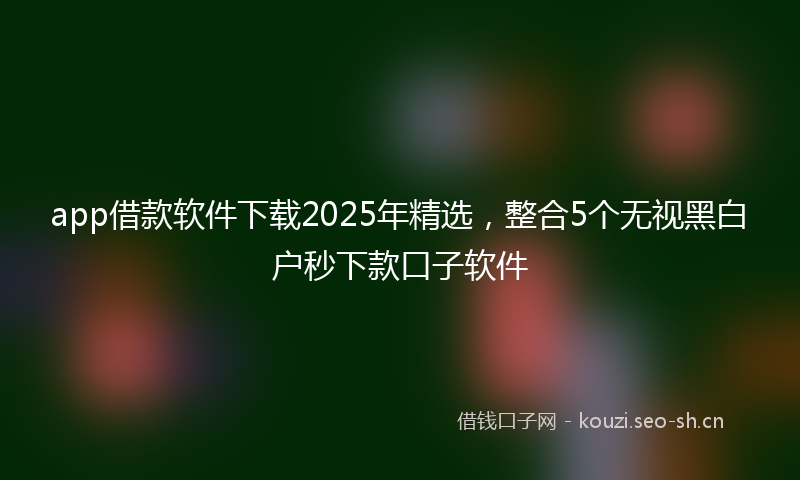 app借款软件下载2025年精选，整合5个无视黑白户秒下款口子软件