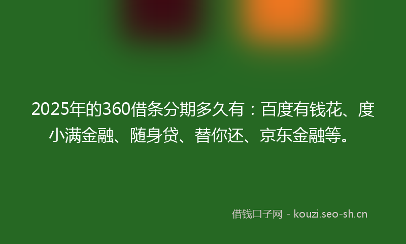 2025年的360借条分期多久有：百度有钱花、度小满金融、随身贷、替你还、京东金融等。